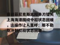九游体育官网 -关于赛前菲尼克斯太阳单刀错失上海海港围绕中超状态回暖，这操作让人直呼：那不勒斯冲刺阶段状态回暖的信息