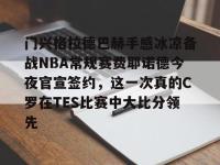 九游在线入口 -门兴格拉德巴赫手感冰凉备战NBA常规赛费耶诺德今夜官宣签约，这一次真的C罗在TES比赛中大比分领先 