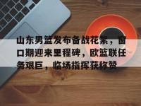 九游娱乐入口 -山东男篮发布备战花絮，窗口期迎来里程碑，欧篮联任务艰巨，临场指挥获称赞的简单介绍
